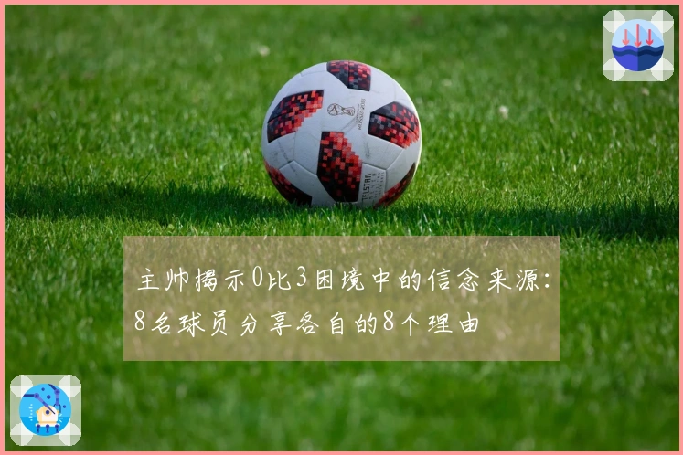 主帅揭示0比3困境中的信念来源：8名球员分享各自的8个理由