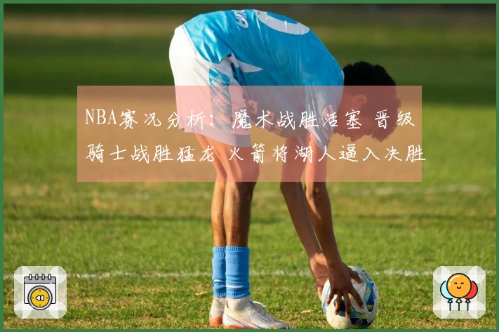 NBA赛况分析：魔术战胜活塞 晋级骑士战胜猛龙 火箭将湖人逼入决胜局